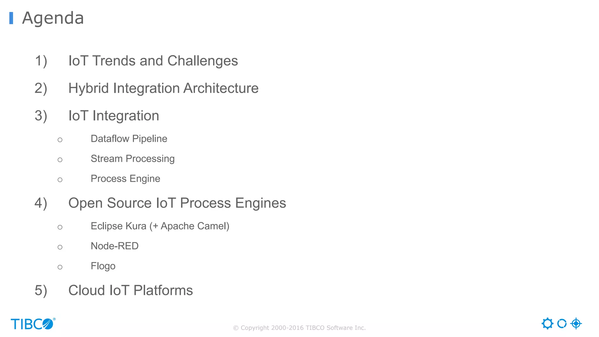 © Copyright 2000-2016 TIBCO Software Inc. 1) IoT Trends and Challenges 2) Hybrid Integration Architecture 3) IoT Integration o Dataflow Pipeline o Stream Processing o Process Engine 4) Open Source IoT Process Engines o Eclipse Kura (+ Apache Camel) o Node-RED o Flogo 5) Cloud IoT Platforms Agenda 