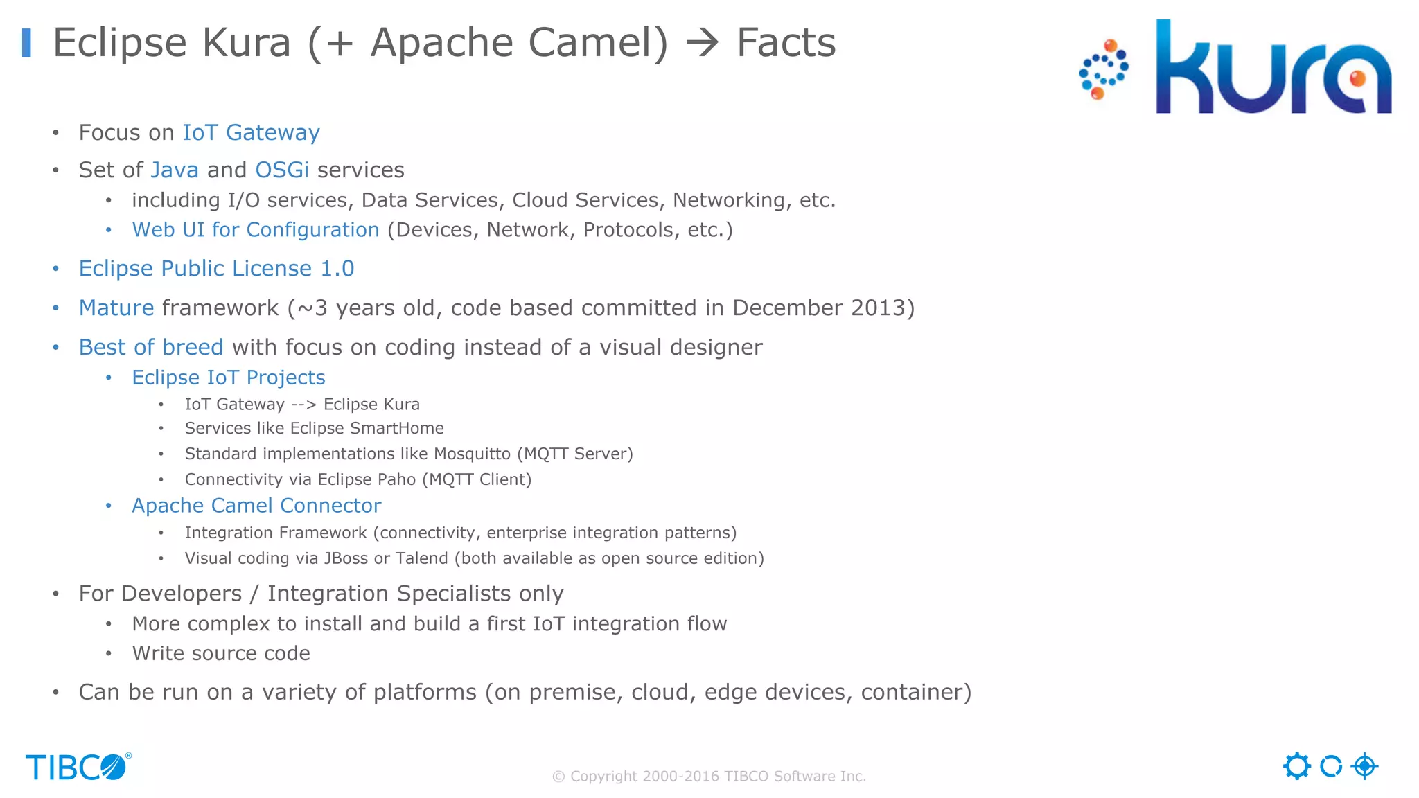© Copyright 2000-2016 TIBCO Software Inc. • Focus on IoT Gateway • Set of Java and OSGi services • including I/O services, Data Services, Cloud Services, Networking, etc. • Web UI for Configuration (Devices, Network, Protocols, etc.) • Eclipse Public License 1.0 • Mature framework (~3 years old, code based committed in December 2013) • Best of breed with focus on coding instead of a visual designer • Eclipse IoT Projects • IoT Gateway --> Eclipse Kura • Services like Eclipse SmartHome • Standard implementations like Mosquitto (MQTT Server) • Connectivity via Eclipse Paho (MQTT Client) • Apache Camel Connector • Integration Framework (connectivity, enterprise integration patterns) • Visual coding via JBoss or Talend (both available as open source edition) • For Developers / Integration Specialists only • More complex to install and build a first IoT integration flow • Write source code • Can be run on a variety of platforms (on premise, cloud, edge devices, container) Eclipse Kura (+ Apache Camel) à Facts 