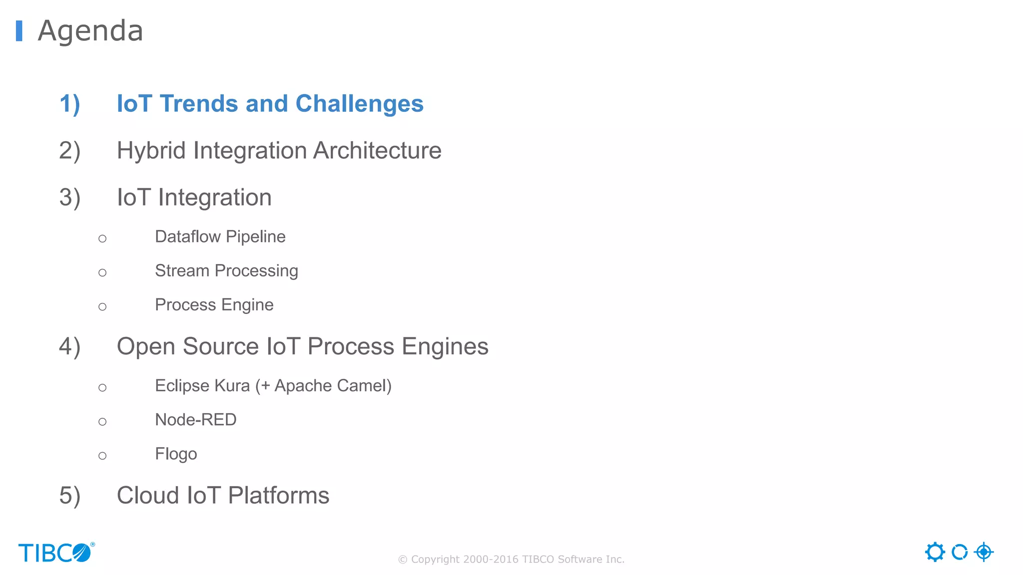 © Copyright 2000-2016 TIBCO Software Inc. 1) IoT Trends and Challenges 2) Hybrid Integration Architecture 3) IoT Integration o Dataflow Pipeline o Stream Processing o Process Engine 4) Open Source IoT Process Engines o Eclipse Kura (+ Apache Camel) o Node-RED o Flogo 5) Cloud IoT Platforms Agenda 