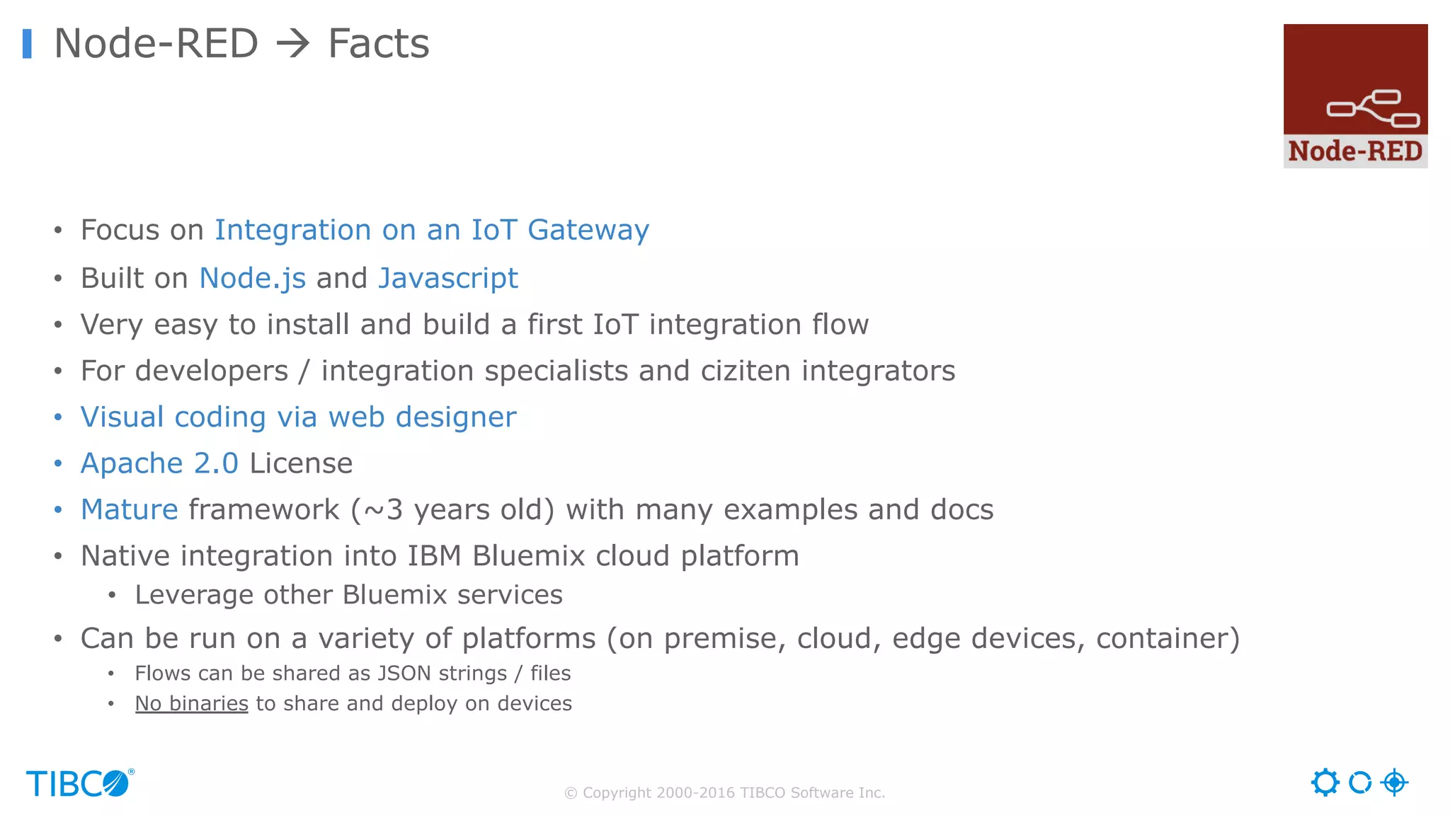 © Copyright 2000-2016 TIBCO Software Inc. • Focus on Integration on an IoT Gateway • Built on Node.js and Javascript • Very easy to install and build a first IoT integration flow • For developers / integration specialists and ciziten integrators • Visual coding via web designer • Apache 2.0 License • Mature framework (~3 years old) with many examples and docs • Native integration into IBM Bluemix cloud platform • Leverage other Bluemix services • Can be run on a variety of platforms (on premise, cloud, edge devices, container) • Flows can be shared as JSON strings / files • No binaries to share and deploy on devices Node-RED à Facts 