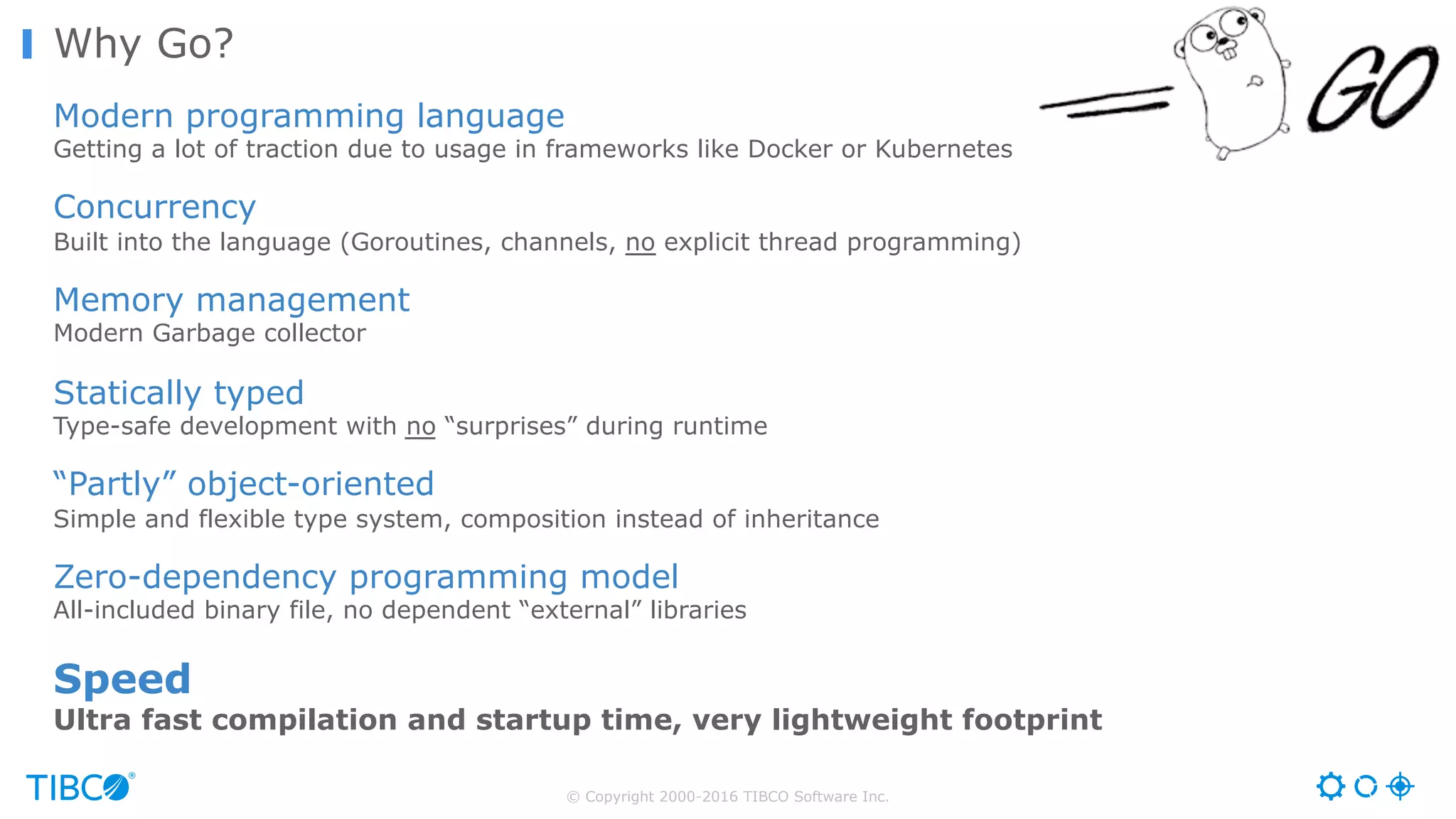© Copyright 2000-2016 TIBCO Software Inc. Why Go? Modern programming language Getting a lot of traction due to usage in frameworks like Docker or Kubernetes Concurrency Built into the language (Goroutines, channels, no explicit thread programming) Memory management Modern Garbage collector Statically typed Type-safe development with no “surprises” during runtime “Partly” object-oriented Simple and flexible type system, composition instead of inheritance Zero-dependency programming model All-included binary file, no dependent “external” libraries Speed Ultra fast compilation and startup time, very lightweight footprint 