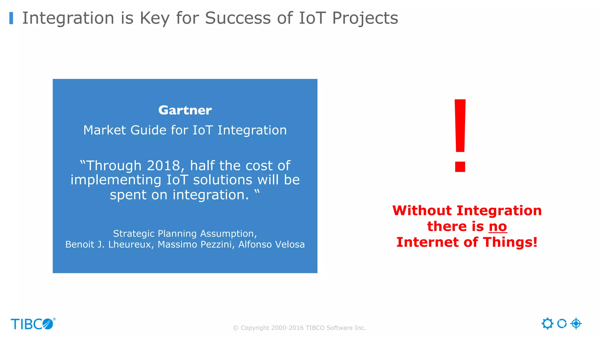 © Copyright 2000-2016 TIBCO Software Inc. Integration is Key for Success of IoT Projects Without Integration there is no Internet of Things! Gartner Market Guide for IoT Integration “Through 2018, half the cost of implementing IoT solutions will be spent on integration. “ Strategic Planning Assumption, Benoit J. Lheureux, Massimo Pezzini, Alfonso Velosa ! 