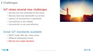 © Copyright 2000-2016 TIBCO Software Inc.
IoT raises several new challenges
• Devices are not connected to the cloud
• Devices have low bandwidth to connect
• Latency of connectivity is significant
• Connectivity is not reliable
• Connectivity is not cost-effective
Great IoT standards available
• MQTT, CoaP, OPC US, many more
• Different abstraction levels
• Not the one single standard
Challenges
 
