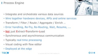 © Copyright 2000-2016 TIBCO Software Inc.
• Integrate and orchestrate various data sources
• Wire together hardware devices, APIs and online services
• Transform / Filter / Route / Aggregate / Enrich …
• Error handling, Re-Try, Re-Routing, Wait, Resume, ...
• Not just Extract-Transform-Load
• Synchronous and asynchronous communication
• Typically real time processing
• Visual coding with flow editor
• Deployed at the edge
Process Engine
 