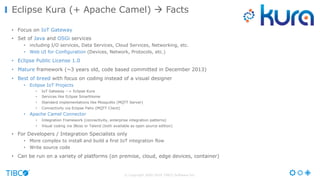 © Copyright 2000-2016 TIBCO Software Inc.
• Focus on IoT Gateway
• Set of Java and OSGi services
• including I/O services, Data Services, Cloud Services, Networking, etc.
• Web UI for Configuration (Devices, Network, Protocols, etc.)
• Eclipse Public License 1.0
• Mature framework (~3 years old, code based committed in December 2013)
• Best of breed with focus on coding instead of a visual designer
• Eclipse IoT Projects
• IoT Gateway --> Eclipse Kura
• Services like Eclipse SmartHome
• Standard implementations like Mosquitto (MQTT Server)
• Connectivity via Eclipse Paho (MQTT Client)
• Apache Camel Connector
• Integration Framework (connectivity, enterprise integration patterns)
• Visual coding via JBoss or Talend (both available as open source edition)
• For Developers / Integration Specialists only
• More complex to install and build a first IoT integration flow
• Write source code
• Can be run on a variety of platforms (on premise, cloud, edge devices, container)
Eclipse Kura (+ Apache Camel) à Facts
 