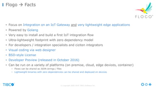 © Copyright 2000-2016 TIBCO Software Inc.
• Focus on Integration on an IoT Gateway and very lightweight edge applications
• Powered by Golang
• Very easy to install and build a first IoT integration flow
• Ultra-lightweight footprint with zero dependency model
• For developers / integration specialists and ciziten integrators
• Visual coding via web designer
• BSD-style License
• Developer Preview (released in October 2016)
• Can be run on a variety of platforms (on premise, cloud, edge devices, container)
• Flows can be shared as JSON strings / files
• Lightweight binaries with zero dependencies can be shared and deployed on devices
Flogo à Facts
 