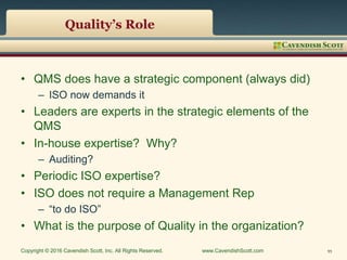 Quality’s Role
• QMS does have a strategic component (always did)
– ISO now demands it
• Leaders are experts in the strategic elements of the
QMS
• In-house expertise? Why?
– Auditing?
• Periodic ISO expertise?
• ISO does not require a Management Rep
– “to do ISO”
• What is the purpose of Quality in the organization?
Copyright © 2016 Cavendish Scott, Inc. All Rights Reserved. www.CavendishScott.com 11
 