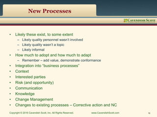 New Processes
• Likely these exist, to some extent
– Likely quality personnel wasn’t involved
– Likely quality wasn’t a topic
– Likely informal
• How much to adopt and how much to adapt
– Remember – add value, demonstrate conformance
• Integration into “business processes”
• Context
• Interested parties
• Risk (and opportunity)
• Communication
• Knowledge
• Change Management
• Changes to existing processes – Corrective action and NC
Copyright © 2016 Cavendish Scott, Inc. All Rights Reserved. www.CavendishScott.com 13
 