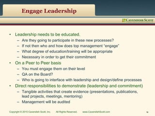 Engage Leadership
• Leadership needs to be educated.
– Are they going to participate in these new processes?
– If not then who and how does top management “engage”
– What degree of education/training will be appropriate
– Necessary in order to get their commitment
• On a Peer to Peer basis
– You must engage them on their level
– QA on the Board?
– Who is going to interface with leadership and design/define processes
• Direct responsibilities to demonstrate (leadership and commitment)
– Tangible activities that create evidence (presentations, publications,
lead projects, meetings, mentoring)
– Management will be audited
Copyright © 2015 Cavendish Scott, Inc. All Rights Reserved. www.CavendishScott.com 16
 