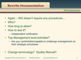 Rewrite Documentation
• Again – ISO doesn’t require any procedures….
• Who?
• How long to allow?
• How to test it?
– Independent verification
• Top Management level activities?
– Are you comfortable/capable to challenge management on
their strategic processes
• Change terminology? Quality Manual?
Copyright © 2015 Cavendish Scott, Inc. All Rights Reserved. www.CavendishScott.com 17
 