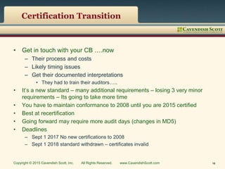 Certification Transition
• Get in touch with your CB ….now
– Their process and costs
– Likely timing issues
– Get their documented interpretations
• They had to train their auditors…..
• It’s a new standard – many additional requirements – losing 3 very minor
requirements – Its going to take more time
• You have to maintain conformance to 2008 until you are 2015 certified
• Best at recertification
• Going forward may require more audit days (changes in MD5)
• Deadlines
– Sept 1 2017 No new certifications to 2008
– Sept 1 2018 standard withdrawn – certificates invalid
Copyright © 2015 Cavendish Scott, Inc. All Rights Reserved. www.CavendishScott.com 19
 