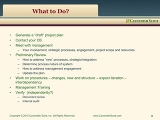 What to Do?
• Generate a “draft” project plan
• Contact your CB
• Meet with management
– Your involvement, strategic processes, engagement, project scope and resources
• Preliminary Review
– How to address “new” processes, strategic/integration
– Determine process nature of system
– How to address management engagement
– Update the plan
• Work on procedures – changes, new and structure – expect iteration –
interdependency
• Management Training
• Verify (independently?)
– Document review
– Internal audit
Copyright © 2016 Cavendish Scott, Inc. All Rights Reserved. www.CavendishScott.com 20
 