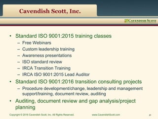 Cavendish Scott, Inc.
• Standard ISO 9001:2015 training classes
– Free Webinars
– Custom leadership training
– Awareness presentations
– ISO standard review
– IRCA Transition Training
– IRCA ISO 9001:2015 Lead Auditor
• Standard ISO 9001:2016 transition consulting projects
– Procedure development/change, leadership and management
support/training, document review, auditing
• Auditing, document review and gap analysis/project
planning
Copyright © 2016 Cavendish Scott, Inc. All Rights Reserved. www.CavendishScott.com 21
 