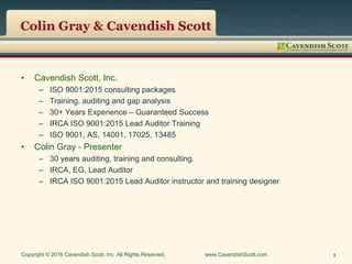 Colin Gray & Cavendish Scott
• Cavendish Scott, Inc.
– ISO 9001:2015 consulting packages
– Training, auditing and gap analysis
– 30+ Years Experience – Guaranteed Success
– IRCA ISO 9001:2015 Lead Auditor Training
– ISO 9001, AS, 14001, 17025, 13485
• Colin Gray - Presenter
– 30 years auditing, training and consulting.
– IRCA, EG, Lead Auditor
– IRCA ISO 9001:2015 Lead Auditor instructor and training designer
Copyright © 2016 Cavendish Scott, Inc. All Rights Reserved. www.CavendishScott.com 3
 