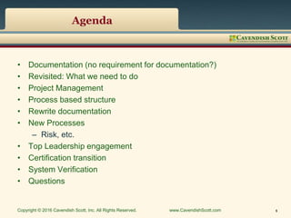 Agenda
• Documentation (no requirement for documentation?)
• Revisited: What we need to do
• Project Management
• Process based structure
• Rewrite documentation
• New Processes
– Risk, etc.
• Top Leadership engagement
• Certification transition
• System Verification
• Questions
Copyright © 2016 Cavendish Scott, Inc. All Rights Reserved. www.CavendishScott.com 5
 
