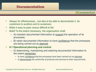 Documentation
• Always for effectiveness…but also to be able to demonstrate it. (to
customers to auditors and to ourselves)
• Make it easy to pass versus difficult to fail
• 4.4.2 To the extent necessary, the organization shall:
– A) maintain documented information to support the operation of its
processes;
– B) retain documented information to have confidence that the processes
are being carried out as planned.
• 8.1 Operational planning and control
– E) determining, maintaining and retaining documented information to
the extent necessary:
• to have confidence that the processes have been carried out as planned;
• to demonstrate the conformity of products and services to their requirements.
Copyright © 2016 Cavendish Scott, Inc. All Rights Reserved. www.CavendishScott.com 6
 