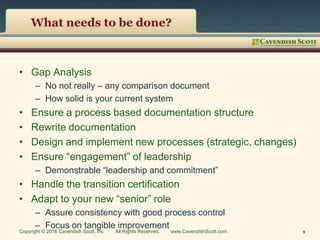 What needs to be done?
• Gap Analysis
– No not really – any comparison document
– How solid is your current system
• Ensure a process based documentation structure
• Rewrite documentation
• Design and implement new processes (strategic, changes)
• Ensure “engagement” of leadership
– Demonstrable “leadership and commitment”
• Handle the transition certification
• Adapt to your new “senior” role
– Assure consistency with good process control
– Focus on tangible improvement
Copyright © 2016 Cavendish Scott, Inc. All Rights Reserved. www.CavendishScott.com 9
 