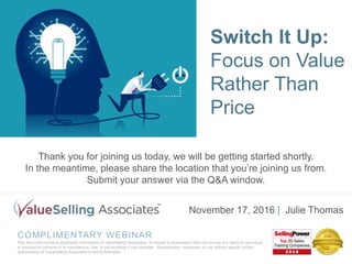 COMPLIMENTARY WEBINAR
This document contains proprietary information of ValueSelling Associates. Its receipt or possession does not convey any rights to reproduce
or disclose its contents or to manufacture, use, or sell anything it may describe. Reproduction, disclosure, or use without specific written
authorization of ValueSelling Associates is strictly forbidden.
November 17, 2016 | Julie Thomas
Switch It Up:
Focus on
Value Rather
Than Price
Thank you for joining us today, we will be getting started shortly.
In the meantime, please share the location that you’re joining us from.
Submit your answer via the Q&A window.
Switch It Up:
Focus on Value
Rather Than
Price
 