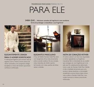 102
FRAGRÂNCIAS MASCULINAS PÁGINAS 103–113
PARA ELE
ELEGANTEMENTE CRIADA
PARA O HOMEM SOFISTICADO
A intemporal fragrância para homem está de
regresso. Com o mesmo aroma icónico, de
vetiver carismático, num progressivo design
esculpido, é a marca do homem que emana
conﬁança e soﬁsticação.
ELEGANTE E MASCULINO
A Eau deToilette Giordani Gold Man abre
com bergamota cítrica, notas de pimenta
preta e acorde oceânico. No seu coração,
notas masculinas de néroli e jasmim,
terminando com notas quentes de âmbar,
vetiver e sândalo.
NOTA DE CORAÇÃO:VETIVER
O icónico vetiver é um dos mais requintados
e nobres ingredientes nas fragrâncias
masculinas.Tal é a intensidade do seu caráter
que consegue ser uma fragrância por si só,
pelo que foi cuidadosamente selecionado
como o pilar de Giordani Gold Man. Colhido
à mão e destilado lentamente para uma
pureza e clareza absolutas, a cremosidade
amadeirada e aroma intenso desta icónica
nota confere a Giordani Gold Man o seu
caráter luminoso e intenso, transmitindo
soﬁsticação.
SABIA QUE… Adicionar camadas de fragrância é uma excelente
forma de prolongar e intensiﬁcar a sua fragrância?
 