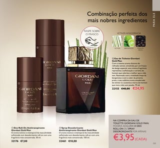 ቤ Eau de Toilette Giordani
Gold Man
Com o mesmo aroma distinto do
reﬁnado vetiver, envolvido por um frasco
de design especial, esta icónica fragrância
representa a soﬁsticação e carisma do
homem que valoriza o melhor que a vida
tem. Reavivado com a vitalidade limpa da
bergamota e com o calor da pimenta
preta, o seu sublime aroma amadeirado
de vetiver é o autentico marco do homem
que vive a vida com paixão. 75 ml.
32155 €40,00 €24,95
ቢ Deo Roll-On Antitranspirante
Giordani Gold Man
O aroma icónico e intemporal da masculinidade
soﬁsticada num desodorizante roll-on com uma
fragrância mais concentrada. 50 ml.
32176 €7,00
ባ Spray Desodorizante
Antitranspirante Giordani Gold Man
O aroma icónico e intemporal da masculinidade
soﬁsticada num desodorizante roll-on com uma
fragrância mais concentrada. 150 ml.
32461 €10,00
Combinação perfeita dos
mais nobres ingredientes
PARAELE
VETIVER BERGAMOTA PIMENTA
PRETA
VETIVER AMADEIRADA
NA COMPRA DA EAU DE
TOILETTE GIORDANI GOLD MAN,
PODERÁ ADQUIRIR O DEO
ROLL-ON OU SPRAY
DESORORIZANTE POR APENAS
€3,95(CADA)
103
ቢ
ባ
ቤ
RASPE SOBRE
O FRASCO
 