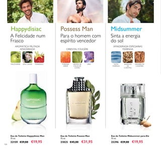 104
Eau de Toilette Happydisiac Man
75 ml.
32159 €29,00 €19,95
Eau de Toilette Midsummer para Ele
75 ml.
25396 €29,00 €19,95
Eau de Toilette Possess Man
75 ml.
31825 €45,00 €31,95
AMADEIRADA ESPECIARIAS
MARINHA
SEMENTES
DE
COENTRO
NOTA
MARINHA
MADEIRA DE
CAXEMIRA
Midsummer
Sinta a energia
do sol
ORIENTAL FOUGÈRE
TORANJA
VERDE
AROMA DE
FOLHA DE
LOURO
LÍRIO
Para o homem com
espírito vencedor
Possess Man
LIMA CAVIARMAÇÃVERDE MORANGO
AROMÁTICA FRUTADA
AMADEIRADA
Happydisiac
A Felicidade num
Frasco
 