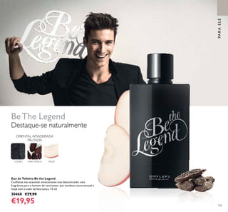 105
BeThe Legend
Eau de Toilette Be the Legend
Conﬁante mas acessível, emocionante mas descontraído: uma
fragrância para o homem de contrastes, que combina couro sensual e
maçã com o calor da fava-tonca. 75 ml.
30468 €29,00
€19,95
ORIENTAL AMADEIRADA
FRUTADA
COURO FAVA-TONCA MAÇÃ
Destaque-se naturalmente
PARAELE
 