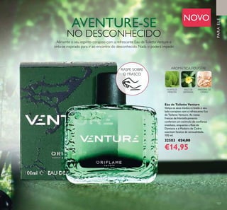 107
AVENTURE-SE
NO DESCONHECIDO
Alimente o seu espírito corajoso com a refrescante Eau deToiletteVenture e
sinta-se inspirado para ir ao encontro do desconhecido. Nada o poderá impedir.
RASPE SOBRE
O FRASCO
Eau de Toilette Venture
Vença os seus medos e revele o seu
lado corajoso com a refrescante Eau
de Toilette Venture. As notas
frescas de Hortelã-pimenta
conferem um estímulo de conﬁança
imediato, enquanto a Raiz de
Damiana e a Madeira de Cedro
suscitam facetas de sensualidade.
100 ml.
32503 €24,00
€14,95
PARAELE
NOVO
MADEIRA DE
CEDRO
AROMÁTICA FOUGÉRE
HORTELÃ-
PIMENTA
RAIZ DE
DAMIANA
 