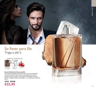 109
Traga-a até si
Eau de Toilette So Fever para Ele
Uma fragrância magneticamente masculina com uma intensidade e
caráter que reﬂete o homem audaz e apaixonado. Uma mistura
tentadora de puro erotismo veste a pele com Malagueta, Gerânio
Bourbon e fulgente Madeira de Gengibre - uma composição inebriante.
75 ml.
31074 €32,00
€22,95
MALAGUETAALMÍSCAR
BRANCO
ORIENTAL AMADEIRADA
MADEIRA DE
GENGIBRE
PARAELE
So Fever para Ele
 