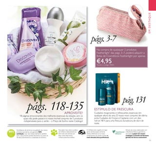 EMDESTAQUE
11
Acreditamos de tal forma na qualidade dos nossos
produtos que damos uma garantia 100%
satisfação. Caso não esteja totalmente satisfeito
com o seu produto, poderá devolvê-lo no prazo de
30 dias e devolveremos a totalidade do dinheiro.
Para saber mais sobre a política
da Oriﬂame relativamente ao
bem-estar dos animais, por
favor visite: http://www.
oriﬂame.pt/animal-welfare.
Através da nossa colaboração com
a Rainforest Alliance, garantimos
que todo o papel nos nossos
catálogos é oriundo de ﬂorestas
geridas de forma sustentável.
A Oriﬂame tem orgulho em fazer
parte da Associação deVenda
Direta, reﬂetindo-se no nosso
compromisso de manter sempre a
mais elevada ética proﬁssional.
APROVEITE!
18 páginas emocionantes dos melhores essenciais da estação, sem os
quais não pode passar, e o nosso incrível conjunto de 5 produtos
indispensáveis para o verão – o Preço de Sonho neste Catálogo!
pág.131
Cuidados revigorantes e refrescantes, essenciais em
qualquer altura do ano. O nosso novo conjunto de oferta
junta Cuidados do Corpo e Capilares com um deo
roll-on 48 h para uma frescura duradoura, de dia e de
noite.
ESTÍMULO DE FRESCURApágs. 118-135
págs.3-7
Na compra de quaisquer 2 produtos
Featherlight*
das págs. 3–7, poderá adquirir a
Bolsa de Cosméticos Featherlight por apenas
€4,95*
Exceto o código 29054
 