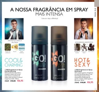 111
ባ GO! Fragrância em Spray
Hot & Sexy
GO! ousada e quente! A fragrância
em spray Hot & Sexy liberta o seu
lado selvagem graças às notas
intensamente amadeiradas de
cypriol, cravinho, madeira guaiac e
fava-tonca. 150 ml.
31642 €10,00 €6,95
ቢ GO! Fragrância em Spray
Cool & Charming
GO! Cool & Charming revela o
cavalheiro urbano com as suas
notas frescas e aromáticas de
melão, notas marinhas e o sensual
musgo de carvalho. 150 ml.
31641 €10,00 €6,95
Use-as e veja a diferença!
PARAELE
MADEIRA DE
GUAIAC
FAVA-TONCACRAVO-DA-
ÍNDIA
AMADEIRADA AROMÁTICA
MUSGO DE
CARVALHO
NOTA
MARINHA
MELOA
AROMÁTICA FRESCA
FRUTADA
ቢ ባ
A NOSSA FRAGRÂNCIA EM SPRAY
MAIS INTENSA
 