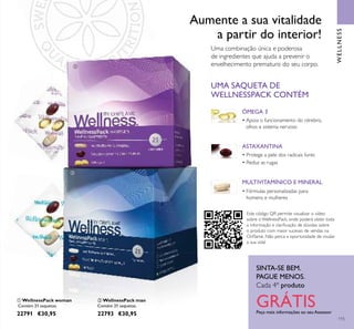 WELLNESS
SINTA-SE BEM.
PAGUE MENOS.
Cada 4º produto
GRÁTISPeça mais informações ao seu Assessor
115
ቢ WellnessPack woman
Contém 21 saquetas.
22791 €30,95
ባ WellnessPack man
Contém 21 saquetas.
22793 €30,95
Uma combinação única e poderosa
de ingredientes que ajuda a prevenir o
envelhecimento prematuro do seu corpo.
Aumente a sua vitalidade
a partir do interior!
ÓMEGA 3
• Apoia o funcionamento do cérebro,
olhos e sistema nervoso
MULTIVITAMÍNICO E MINERAL
• Fórmulas personalizadas para
homens e mulheres
UMA SAQUETA DE
WELLNESSPACK CONTÉM
ASTAXANTINA
• Protege a pele dos radicais livres
• Reduz as rugas
ቢ
ባ
Este código QR permite visualizar o vídeo
sobre o WellnessPack, onde poderá obter toda
a informação e clariﬁcação de dúvidas sobre
o produto com maior sucesso de vendas na
Oriﬂame. Não perca a oportunidade de mudar
a sua vida!
 