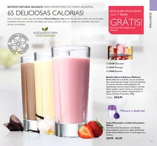 ADEQUADOS PARA
VEGETARIANOS
117
WELLNESS
Copo Misturador e Colher Doseadora
(Roxo)
Uma forma fácil de preparar o seu Batido
Natural Balance. Junte uma colher (0,45 dl) de
Batido Natural Balance com 1,5 dl de água fria e
misture.
25479 €4,95
Misture e desfrute!
BATIDOS NATURAL BALANCE. PARA PERDER PESO DE FORMA SAUDÁVEL.
Para controlar o peso, faça dos Batidos Natural Balance uma parte do seu plano diário de alimentação.
Excelente fonte de nutrição otimizada, que ajuda a perder peso e a manter os resultados durante o
tempo que desejar.
WELLNESS
Batidos Natural Balance Wellness
Batido delicioso e saudável, rico em proteínas,
ﬁbra, ácidos gordos ómega 3 e 6 e com hidratos
de carbono de baixo índice glicémico. Os
ingredientes naturais proporcionam a nutrição
ideal e ajudam a saciar a fome e a vontade de
ingerir açúcar. Formulado e desenvolvido na
Suécia. Contém 21 porções. 378 g.
Cada: €34,95
ባ 15447 Morango
ቤ 15448 Baunilha
ቢ 22138 Chocolate
65 DELICIOSAS CALORIAS! SINTA-SE BEM. PAGUE MENOS.
Cada 4º Batido
GRÁTIS!Peça mais informações ao seu
Assessor
ቢ
ባ
ቤ
 