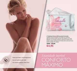118
ቢ Toalhetes Íntimos Refrescantes Feminelle
Toalhetes íntimos suavizantes, formulados com vitaminas
adicionais e Extrato de Flor de Lótus, que conferem um aroma
delicado e uma sensação de frescura. A fórmula, testada contra
alergias, respeita o pH natural com Ácido Lático, para que se sinta
limpa e protegida. 20 unidades
30004 €10,00
€4,95
Testado ginecológica e dermatologicamente
Suave, pH equilibrado, sem sabão
Com vitaminas adicionais e Ácido Lático
ቢ
Suavidade incrível
CONFORTO
MÁXIMO
 