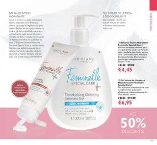 119
ቤ Gel Íntimo de Limpeza e
Desodorizante Feminelle
Special Care+
Gel de limpeza e desodorizante, com
Complexo Deo, que previne
eﬁcazmente o desenvolvimento de
maus odores. 300 ml.
23646 €13,00
€6,95
ባ Bálsamo Íntimo Hidratante
Feminelle Special Care+
Bálsamo hidratante calmante, para
uma pele íntima suave e confortável
após a depilação com lâmina ou com
cera. Com Ácido Láctico Natural e
Complexo Soothe. Dermatológica,
ginecológica e alergenicamente
testado. 75 ml.
32340 €9,00
€4,45
Ajuda a prevenir os pelos encravados
Após a depilação com lâmina, as
pontas aguçadas e irregulares do pelo
podem formar um arco para dentro, ou
crescer de lado, impedindo que saiam
naturalmente pelos poros. Isto causa
irritação da pele e resulta na formação
de bolhas vermelhas na superfície da
pele. O Bálsamo Íntimo Hidratante
Feminelle Special Care + contém Ácido
Glicólico, que esfolia suavemente as
células mortas da superfície da pele,
ajudando a manter os poros abertos
para que o pelo cresça normalmente.
Deo Complex contém um
inibidor natural de odores
e Pantenol intensamente
hidratante
Aplique
uma pequena
quantidade
uniformemente.
PROMOÇÕES
GEL ÍNTIMO DE LIMPEZA
E DESODORIZANTE
BÁLSAMO ÍNTIMO
HIDRATANTE
ባ
ቤ
ATÉ
50%DESCONTO
 
