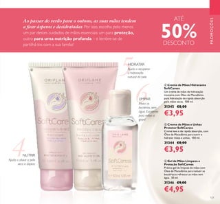 121
PROMOÇÕES
ቦ Creme de Mãos e Unhas
Protetor SoftCaress
Creme leve e de rápida absorção, com
Óleo de Macadâmia para nutrir e
hidratar mãos e unhas. 100 ml.
31344 €8,00
€3,95
ብ Creme de Mãos Hidratante
SoftCaress
Um creme de mãos de hidratação
intensiva com Óleo de Macadâmia
para hidratação de rápida absorção
para mãos secas. 100 ml.
31345 €8,00
€3,95
ቧ Gel de Mãos Limpeza e
Proteção SoftCaress
Prático gel de limpeza de mãos com
Óleo de Macadâmia para reduzir as
bactérias e refrescar as mãos sem
água. 50 ml.
31346 €9,00
€4,95
5
6
Ao passar do verão para o outono, as suas mãos tendem
a ﬁcar ásperas e desidratadas. Por isso, escolha pelo menos
um par destes cuidados de mãos essenciais: um para proteção,
outro para uma nutrição profunda – e lembre-se de
partilhá-los com a sua família!
HIDRATAR
Ajuda a recuperar
a hidratação
natural da pele
LIMPAR
Mata as
bactérias, sem
água. Excelente
para evitar a
gripe!
NUTRIR
ብ ቦ
ቧ
Ajuda a aliviar a pele
seca e áspera
ATÉ
50%DESCONTO
 
