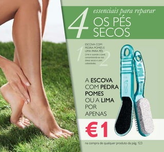 4
2
122
Lime e suavize a pele,
concentrando-se nas
áreas secas e com
calosidades.
ESCOVA COM
PEDRA POMES E
LIMA PARA PÉS
essenciais para reparar
OS PÉS
SECOS
ባ
ቢ
A ESCOVA
COM PEDRA
POMES
OU A LIMA
POR
APENAS
€1na compra de qualquer produto da pág. 123
 