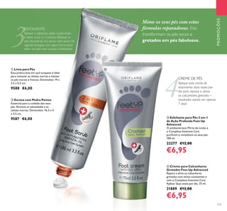 4
3
123
ብ Creme para Calcanhares
Gretados Feet Up Advanced
Repara e alivia os calcanhares
gretados com ativos suavizantes e
com o Complexo Intensive Care.
Aplicar duas vezes por dia. 75 ml.
21889 €12,00
€6,95
ቤ Esfoliante para Pés 2 em 1
de Ação Profunda Feet Up
Advanced
O antibacteriano Mirto de Limão e
o Complexo Intensive Care
puriﬁcam e revitalizam os seus pés.
100 ml.
23277 €12,00
€6,95
ESFOLIANTE
Aplique o esfoliante sobre a pele limpa
e deixe atuar 2-3 minutos. Massaje os
pés, focando-se nas zonas mais secas. De
seguida enxague com água morna para
obter uns pés mais suaves e hidratados.
Aplique este creme de
tratamento duas vezes por
dia para reparar e aliviar
os calcanhares gretados –
resultados visíveis em apenas
7 dias!
CREME DE PÉS
ባ Escova com Pedra Pomes
Essencial para o cuidado dos seus
pés. Remove as calosidades e as
células mortas. Dimensões: 16,5 x 3
x 3,5 cm.
9587 €6,00
ቢ Lima para Pés
Esta prática lima em azul turquesa é ideal
para remover as células mortas e manter
os pés macios e frescos. Dimensões: 19 x
3,5 x 0,5 cm.
9588 €6,00
PROMOÇÕES
Mime os seus pés com estas
fórmulas reparadoras. Elas
transformam os pés secos e
gretados em pés fabulosos.
ብ
ቤ
 