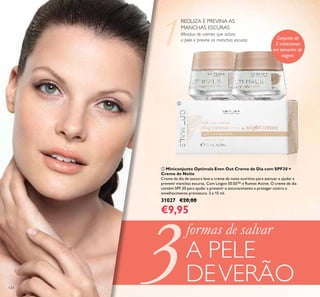 3124
ቢ Miniconjunto Optimals Even Out Creme de Dia com SPF20 +
Creme de Noite
Creme de dia de textura leve e creme de noite nutritivo para atenuar e ajudar a
prevenir manchas escuras. Com Lingon 50:50™ e Rumex Active. O creme de dia
contém SPF 20 para ajudar a prevenir o escurecimento e proteger contra o
envelhecimento prematuro. 2 x 15 ml.
31027 €20,00
€9,95
REDUZA E PREVINA AS
MANCHAS ESCURAS
Miniduo de cremes que aclara
a pele e previne as manchas escuras
formas de salvar
A PELE
DEVERÃO
ቢ
Conjunto de
2 minicremes
em tamanho de
viagem
 