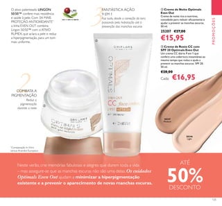 2
3
30346
Light
30347
Medium
125
Reduz a
pigmentação
durante a noite
O ativo patenteado LINGON
50:50™ confere mais resistência
e saúde à pele. Com 3X MAIS
PROTEÇÃO ANTIOXIDANTE*,
a linha EVEN OUT combina
Lingon 50:50™ com o ATIVO
RUMEX, que aclara a pele e reduz
a hiperpigmentação, para um tom
mais uniforme.
FANTÁSTICA AÇÃO
9 EM 1
Faz tudo, desde a correção do tom,
passando pela hidratação até à
prevenção das manchas escuras
PROMOÇÕES
ባ Creme de Noite Optimals
Even Out
Creme de noite rico e nutritivo,
concebido para reduzir eﬁcazmente e
ajudar a prevenir as manchas escuras.
50 ml.
25207 €27,00
€15,95
Neste verão, crie memórias fabulosas e alegres que durem toda a vida
– mas assegure-se que as manchas escuras não são uma delas. Os cuidados
Optimals Even Out ajudam a minimizar a hiperpigmentação
existente e a prevenir o aparecimento de novas manchas escuras.
COMBATA A
PIGMENTAÇÃO
ባ
ቤ
ቤ Creme de Rosto CC com
SPF 20 Optimals Even Out
Um creme CC diário 9 em 1 que
confere uma cobertura instantânea ao
mesmo tempo que reduz e ajuda a
prevenir as manchas escuras. SPF 20.
50 ml.
€28,00
Cada: €16,95
*
Comparação In Vitro
versus Arandos Europeus
ATÉ
50%DESCONTO
 