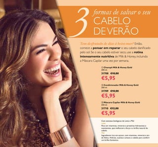 126
ቢ Champô Milk & Honey Gold
200 ml.
31708 €10,00
€5,95
ባ Condicionador Milk & Honey Gold
200 ml.
31709 €10,00
€5,95
ቤ Máscara Capilar Milk & Honey Gold
250 ml.
31710 €12,00
€5,95
Com extratos biológicos de Leite e Mel
Leite
Rico em vitaminas, minerais e proteínas hidratantes e
suavizantes, que melhoram a força e o brilho natural do
cabelo.
Mel
Ingrediente rico em açúcar, com vitaminas, minerais e áci-
do fólico. Hidrata, suaviza e amacia o cabelo para conferir
um brilho fantástico.
Tem desfrutado de dias à beira-mar? Então,
comece a pensar em reparar o seu cabelo daniﬁcado
pelo sol. Se o seu cabelo estiver seco, use a rotina
intensamente nutritiva de Milk & Honey, incluindo
a Máscara Capilar uma vez por semana.
formas de salvar o seu
CABELO
DEVERÃO
 