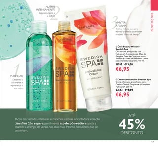 1
2 3
129
ባ Óleo Beauty Wonder
Swedish Spa
Óleo versátil, enriquecido com
Hydracare+, Antioxidantes, Óleo de
Gengibre, Óleo de Coco para nutrir,
Vitamina E e Óleo de Amêndoas Doces
para uma textura suprema. 150 ml.
18765 €13,00
€6,95
ቤ Creme Anticelulite Swedish Spa
Creme reﬁrmante e toniﬁcante com
Cafeína, Óleo de Gengibre e o Complexo
Hydracare+. 200 ml.
22683 €13,00
€6,95
PROMOÇÕES
Ricos em variadas vitaminas e minerais, a nossa encantadora coleção
Swedish Spa repara gentilmente a pele pós-verão e ajuda a
manter a energia do verão nos dias mais frescos do outono que se
avizinham.
Regenera a pele e
o cabelo
NUTRIR
INTENSAMENTE
MANTER
A FORMA
Toniﬁca, hidrata, suaviza e
reﬁrma, ajudando a combater
o aspeto "casca de laranja".
PURIFICAR
Desperta a
sua mente e
rejuvenesce o
seu corpo
ATÉ
45%DESCONTO
ቢ ባ
ቤ
 