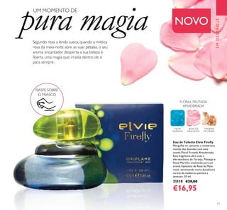 13
Segundo reza a lenda sueca, quando a mística
rosa da meia-noite abre as suas pétalas, o seu
aroma encantador desperta a sua beleza e
liberta uma magia que irradia dentro de si
para sempre.
Eau de Toilette Elvie Fireﬂy
Mergulhe no cativante e misterioso
mundo das duendes com este
aroma Floral Frutado Amadeirado.
Esta fragrância abre com a
efervescência da Toranja, Pêssego e
Nota Marinha, evoluindo para um
aroma hipnótico de Rosa da Meia-
noite, terminando numa duradoura
carícia de madeiras quentes e
sensuais. 50 ml.
31119 €29,00
€16,95
EMDESTAQUE
RASPE SOBRE
O FRASCO
NOVO
FLORAL FRUTADA
AMADEIRADA
UM MOMENTO DE
pura magia
NOTA
MARINHA
ROSA DA
MEIA-NOITE
MADEIRA
DE CEDRO
 