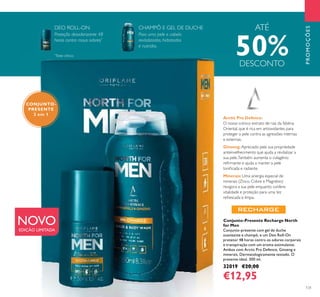 131
PROMOÇÕES
Conjunto-Presente Recharge North
for Men
Conjunto-presente com gel de duche
suavizante e champô, e um Deo Roll-On
protetor 48 horas contra os odores corporais
e transpiração com um aroma estimulante.
Ambos com Arctic Pro Defence, Ginseng e
minerais. Dermatologicamente testado. O
presente ideal. 300 ml.
32019 €20,00
€12,95
Arctic Pro Defence:
O nosso icónico extrato de raiz da Sibéria
Oriental, que é rica em antioxidantes para
proteger a pele contra as agressões internas
e externas.
Ginseng:Apreciado pela sua propriedade
antienvelhecimento que ajuda a revitalizar a
sua pele.Também aumenta o colagénio
reﬁrmante e ajuda a manter a pele
toniﬁcada e radiante.
Minerais:Uma sinergia especial de
minerais (Zinco, Cobre e Magnésio)
revigora a sua pele enquanto confere
vitalidade e proteção para uma tez
refrescada e limpa.
CONJUNTO-
PRESENTE
2 em 1
Para uma pele e cabelo
revitalizados, hidratados
e nutridos.
Proteção desodorizante 48
horas contra maus odores*
NOVOEDIÇÃO LIMITADA
DEO ROLL-ON CHAMPÔ E GEL DE DUCHE ATÉ
50%DESCONTO
*
Teste clínico
 