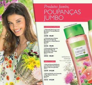 132
CUIDADOS CAPILARES
PARA O CORPO
ብ Gel de Duche Esfoliante
com Hortelã e Framboesa
Nature Secrets (Jumbo)
400 ml.
22670 €12,00
ቦ Gel de Duche com Lavanda
e Figos Nature Secrets
(Jumbo)
400 ml.
24212 €12,00
ቢ Champô Anticaspa com
Bardana e Toranja Nature
Secrets
400 ml.
24398 €8,00
ባ Champô para Cabelo
Normal com Flor de
Sabugueiro e Maçã Nature
Secrets
400 ml.
26446 €8,00
ቤ Champô Protetor de
Coloração Óleo de
Amêndoas e Morango
Nature Secrets
400 ml.
30942 €8,00
Para o couro cabeludo
com caspa
Produtos Jumbo,
POUPANÇAS
JUMBO
BARDANA E
TORANJA
ቢ
ÚLTIMA APRESENTAÇÃO
 
