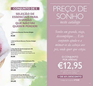 135
 Creme de Corpo Silk Beauty
Suavidade 24H num creme de rápida absorção com
hidratantes Proteínas de Seda e Óleo de Onagra.
200 ml.
€12,00
 Deo Roll-On Antitranspirante 24h
Invisible Activelle
Proteção Roll-On eicaz com Fórmula Anti-
Manchas Brancas para deixar a sua roupa livre de
marcas. 50 ml.
€6,00
 Gel de Duche Discover Parisian Delight
250 ml.
€7,00
 Sabonete Discover Parisian Delight
90 g.
€3,00
 Creme de Noite Hidratante para Pés
Feet Up Comfort
Um creme de noite intensamente hidratante, com
Abacate e Aloé Vera naturais para suavizar os pés
cansados e até mesmo a pele mais áspera, enquanto
dorme. 75 ml.
€11,00
SELEÇÃO DE
ESSENCIAIS PARA
OVERÃO
QUE NÃOVAI
QUERER PERDER!
CONJUNTO DE 5
Sonhe em grande, viaje,
descomplique… Este
conjunto ajuda-o a
mimar-se da cabeça aos
pés, onde quer que esteja.
+ DE 65% DESCONTO
O CONJUNTO
POR APENAS
€12,95por cada €15 de compras que
efetuar neste catálogo
Código de Conjunto 477698
PREÇO DE
SONHO
neste catálogo
 
