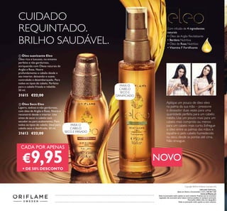 ORIFLAME PORTUGAL,
Apoio ao Cliente e Encomendas: (+351) 308 807 500
www.oriﬂame.pt
Todas as promoções estão sujeitas ao stock existente. Produtos que se encontrem
esgotados não acumulam para valores mínimos pedidos em qualquer promoção.
Promoções válidas salvo erro tipográﬁco.
Todas as promoções estão sujeitas ao stock existente.
Copyright ©2016 Oriﬂame Cosmetics AG
ባ Óleo Seco Eleo
Ligeiro, sedoso e não gorduroso,
com óleo de Argão e Rosa. Nutre e
reconstrói desde o interior. Use
antes de secar o cabelo com
secador ou para acabamento. Para
todos os tipos de cabelo. Ideal para
cabelo seco e daniﬁcado. 50 ml.
31613 €22,00
ቢ Óleo suavizante Eleo
Óleo rico e luxuoso, no entanto
perfeito e não gorduroso,
enriquecido com Óleos naturais de
Argão e Rosa. Nutre
profundamente o cabelo desde o
seu interior, deixando-o suave,
controlado e desembaraçado. Para
todos os tipos de cabelo. Perfeito
para o cabelo frisado e rebelde.
50 ml.
31615 €22,00
NOVO
Aplique um pouco de óleo eleo
na palma da sua mão – pressione
o doseador duas vezes para uma
quantidade perfeita para um cabelo
médio. Use um pouco mais para um
cabelo mais comprido ou menos
para um cabelo mais curto. Esfregue
o óleo entre as palmas das mãos e
espalhe-o pelo cabelo humedecido
ou seco, desde as pontas até cima.
Não enxague.
Com infusão de 4 ingredientes
naturais
• Óleo de Argão Revitalizante
• Bardana Nutritiva
• Óleo de Rosa Nutritivo
• Vitamina F Fortiﬁcante
Catalogue122016(11/08–31/082016)
PARA O
CABELO
SECO E FRISADO
PARA O
CABELO
SECO E
DANIFICADO
CUIDADO
REQUINTADO.
BRILHO SAUDÁVEL.
ቢ
ባ
CADA POR APENAS
€9,95+ DE 50% DESCONTO
 