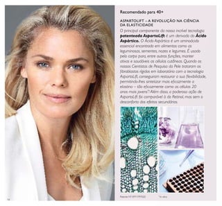 14
Recomendado para 40+
O principal componente da nossa incrível tecnologia
patenteada AspartoLift é um derivado do Ácido
Aspártico. O Ácido Aspártico é um aminoácido
essencial encontrado em alimentos como as
leguminosas, sementes, nozes e legumes. É usado
pelo corpo para, entre outras funções, manter
ativas e saudáveis as células cutâneas. Quando os
nossos Cientistas de Pesquisa da Pele trataram os
ﬁbroblastos rígidos em laboratório com a tecnologia
AspartoLift, conseguiram restaurar a sua ﬂexibilidade,
permitindo-lhes sintetizar mais eﬁcazmente a
elastina – tão eﬁcazmente como as células 20
anos mais jovens*
! Além disso, a poderosa ação de
AspartoLift foi comparável à do Retinol, mas sem o
desconforto dos efeitos secundários.
ASPARTOLIFT – A REVOLUÇÃO NA CIÊNCIA
DA ELASTICIDADE
Patente Nº: EP11797020 *
In vitro
 