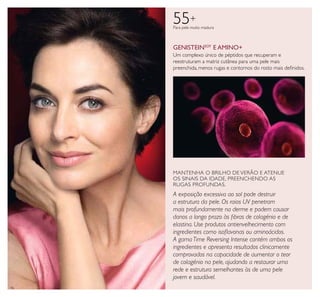 16
55+
Para pele muito madura
Um complexo único de péptidos que recuperam e
reestruturam a matriz cutânea para uma pele mais
preenchida, menos rugas e contornos do rosto mais deﬁnidos.
GENISTEINSOY
E AMINO+
MANTENHA O BRILHO DE VERÃO E ATENUE
OS SINAIS DA IDADE, PREENCHENDO AS
RUGAS PROFUNDAS.
A exposição excessiva ao sol pode destruir
a estrutura da pele. Os raios UV penetram
mais profundamente na derme e podem causar
danos a longo prazo às ﬁbras de colagénio e de
elastina. Use produtos antienvelhecimento com
ingredientes como isoﬂavonas ou aminoácidos.
A gama Time Reversing Intense contém ambos os
ingredientes e apresenta resultados clinicamente
comprovados na capacidade de aumentar o teor
de colagénio na pele, ajudando a restaurar uma
rede e estrutura semelhantes às de uma pele
jovem e saudável.
 
