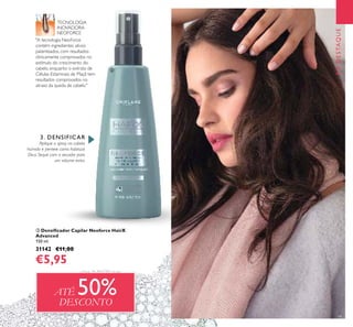19
EMDESTAQUE
ቤ Densiﬁcador Capilar Neoforce HairX
Advanced
150 ml.
31142 €11,00
€5,95
3. DENSIFICAR
Aplique o spray no cabelo
húmido e penteie como habitual.
Dica: Seque com o secador para
um volume extra.
"A tecnologia NeoForce
contém ingredientes ativos
patenteados, com resultados
clinicamente comprovados no
estímulo do crescimento do
cabelo, enquanto o extrato de
Células Estaminais de Maçã tem
resultados comprovados no
atraso da queda de cabelo."
TECNOLOGIA
INOVADORA
NEOFORCE
ATÉ 50%DESCONTO
ቤ
 