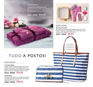 30
Conjunto de Toalhas Lavish Spa
Conjunto de 2 toalhas suaves: uma de banho e
outra de mãos. Com ﬁta em cetim da mesma
cor. 100% algodão. Dimensões: 70 x 140 cm, 70
x 50 cm.
28967 €19,95 €14,95
Kit Treat Yourself
Kit tudo em um com essenciais de beleza para parecer o seu
melhor. A bolsa de rede protege o kit e mantém tudo o que
necessita à mão. (bolsa) 15 x 15 x 5,5 cm.
28312 €12,95 €8,95
ባ Mala Navy
Mala com riscas náuticas, em imitação de pele, com
um acabamentos em tom conhaque e fecho-éclair.
Dimensões: 49 x 16,5 x 32 cm.
28530 €45,00 €29,95
ቢ Carteira Navy
Carteira trendy em imitação de pele que funciona
também como clutch. Com emblema náutico em
dourado na parte da frente, fecho-éclair e multiplos
bolsos no interior. Dimensões: 19,6 x 2 x 11 cm.
28533 €20,00 €14,95
T U D O A P O S TO S !
Fecho-éclair
para guardar os
seus pertences
em segurança
EDIÇÃO LIMITADA
EDIÇÃO LIMITADA
EDIÇÃO LIMITADA
ቢ
ባ
 